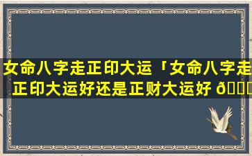 女命八字走正印大运「女命八字走正印大运好还是正财大运好 🐛 」